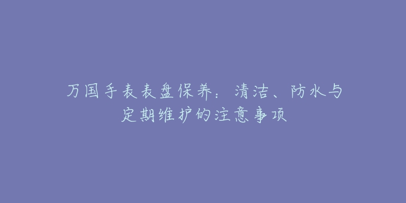 万国手表表盘保养：清洁、防水与定期维护的注意事项