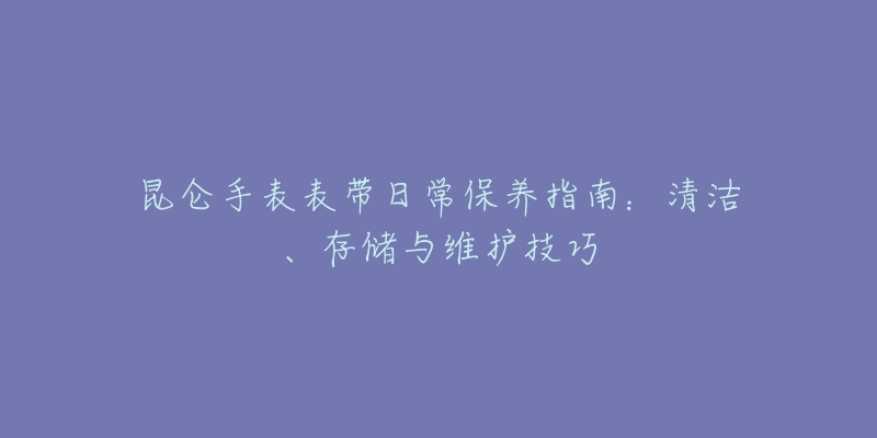 昆仑手表表带日常保养指南：清洁、存储与维护技巧