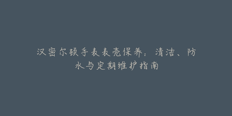 汉密尔顿手表表壳保养：清洁、防水与定期维护指南