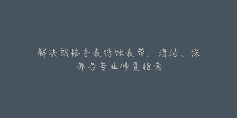 解决朗格手表锈蚀表带：清洁、保养与专业修复指南