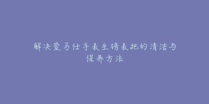 解决爱马仕手表生锈表把的清洁与保养方法