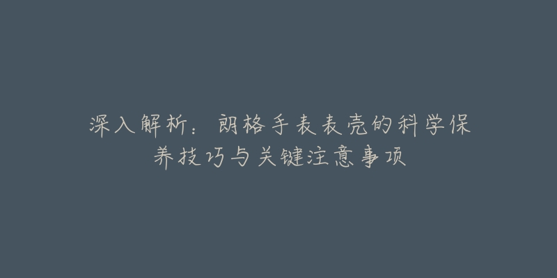 深入解析：朗格手表表壳的科学保养技巧与关键注意事项