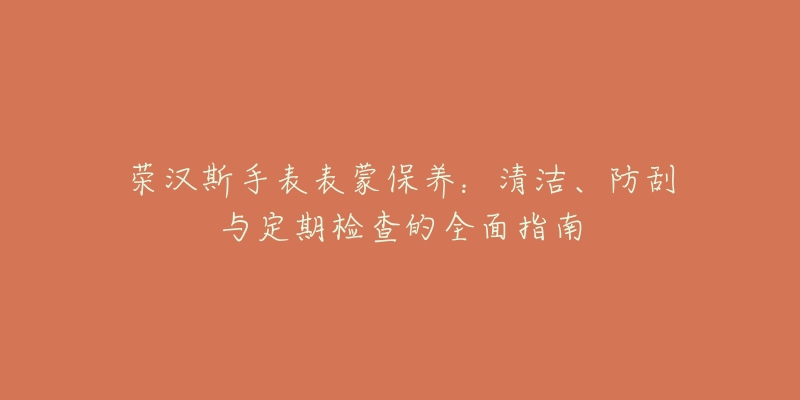 荣汉斯手表表蒙保养：清洁、防刮与定期检查的全面指南