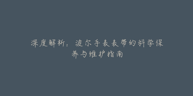 深度解析：波尔手表表带的科学保养与维护指南