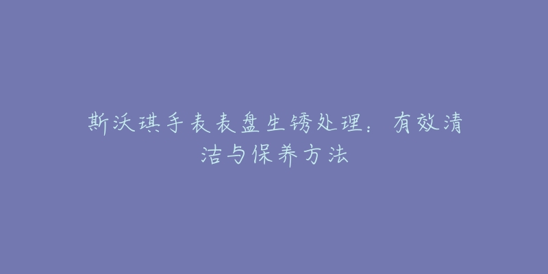 斯沃琪手表表盘生锈处理：有效清洁与保养方法