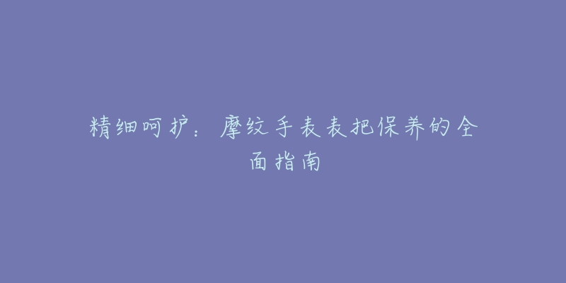 精细呵护：摩纹手表表把保养的全面指南