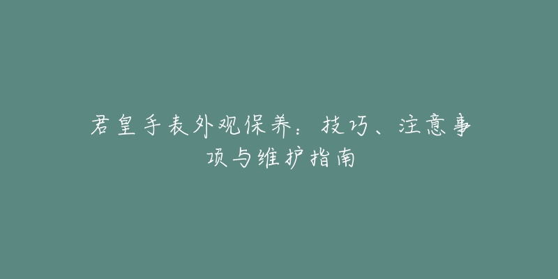 君皇手表外观保养：技巧、注意事项与维护指南