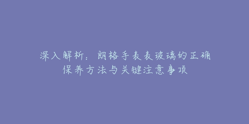 深入解析：朗格手表表玻璃的正确保养方法与关键注意事项