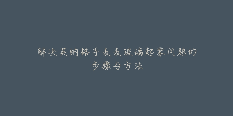 解决英纳格手表表玻璃起雾问题的步骤与方法