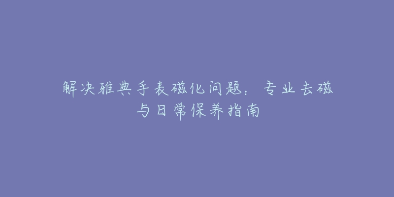 解决雅典手表磁化问题：专业去磁与日常保养指南