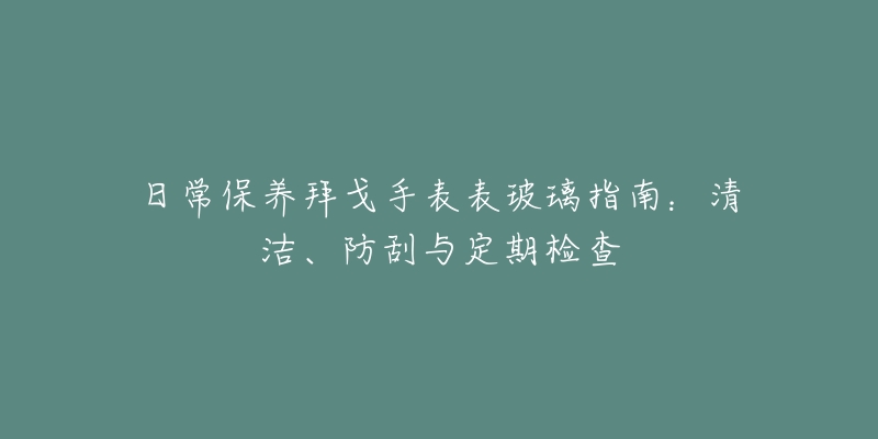 日常保养拜戈手表表玻璃指南：清洁、防刮与定期检查