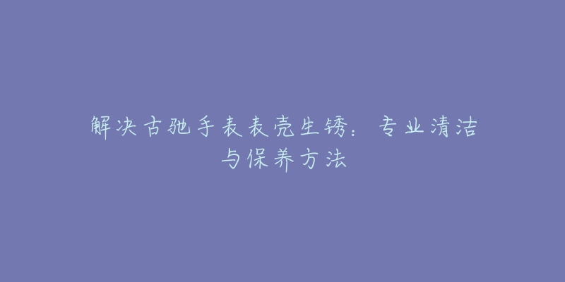 解决古驰手表表壳生锈：专业清洁与保养方法