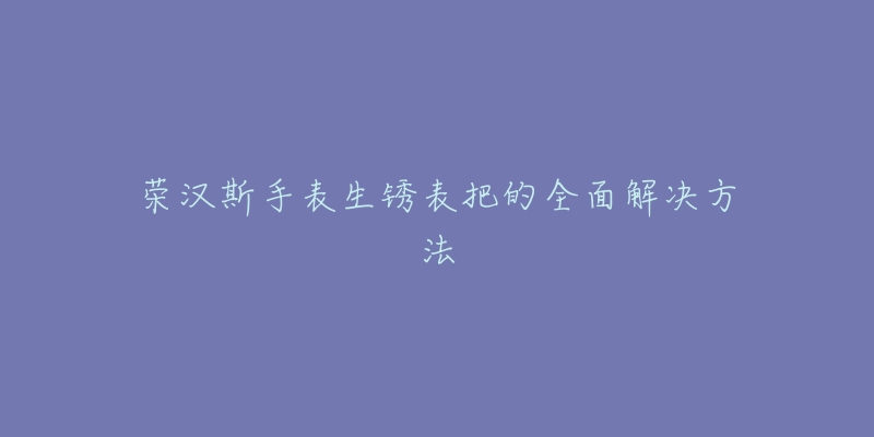 荣汉斯手表生锈表把的全面解决方法