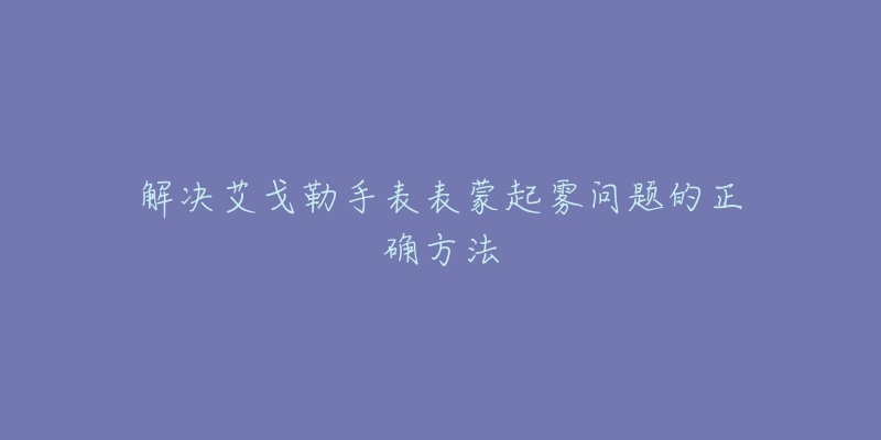 解决艾戈勒手表表蒙起雾问题的正确方法