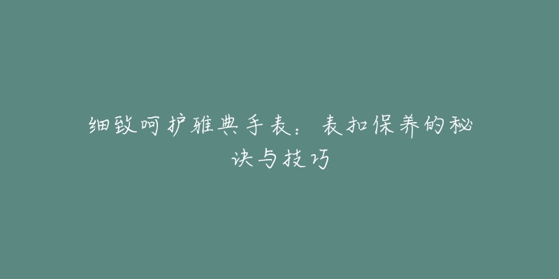 细致呵护雅典手表：表扣保养的秘诀与技巧