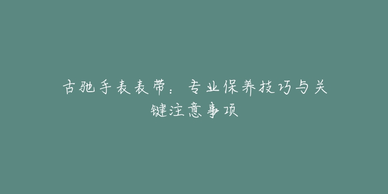 古驰手表表带：专业保养技巧与关键注意事项