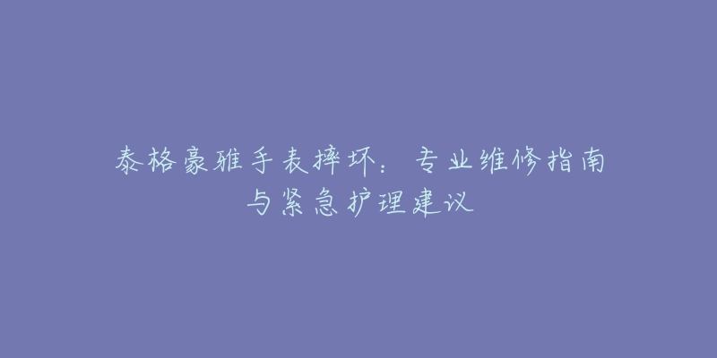 泰格豪雅手表摔坏：专业维修指南与紧急护理建议