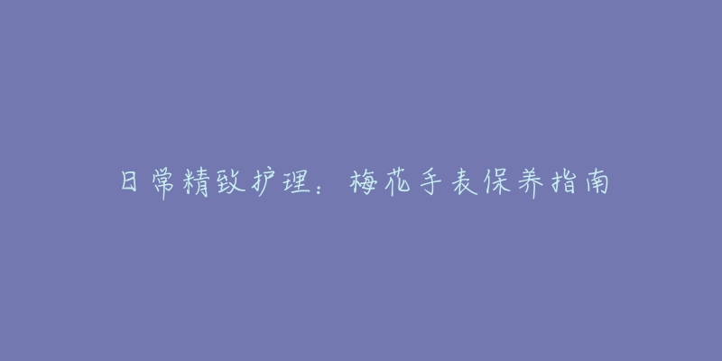 日常精致护理：梅花手表保养指南