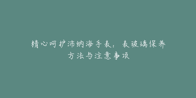 精心呵护沛纳海手表：表玻璃保养方法与注意事项