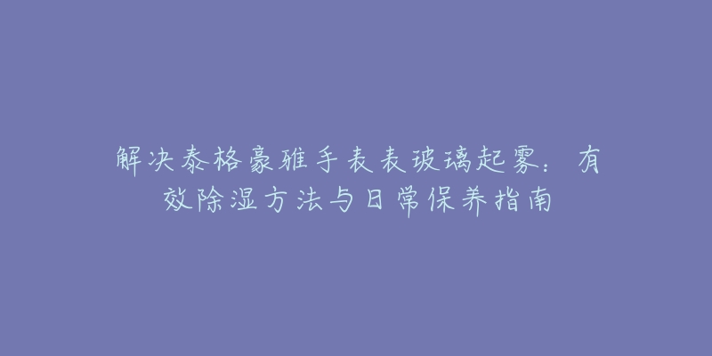 解决泰格豪雅手表表玻璃起雾：有效除湿方法与日常保养指南