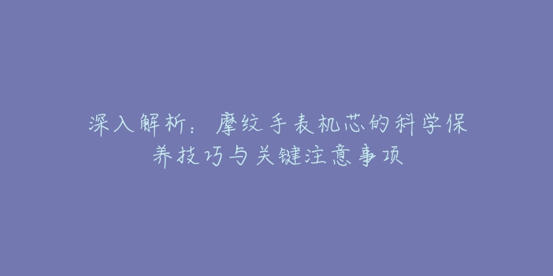 深入解析：摩纹手表机芯的科学保养技巧与关键注意事项