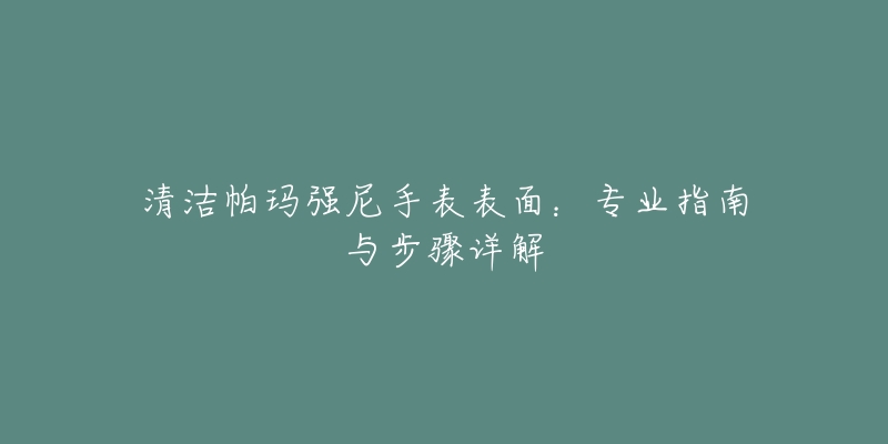 清洁帕玛强尼手表表面：专业指南与步骤详解