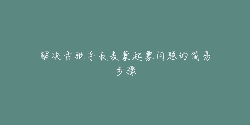 解决古驰手表表蒙起雾问题的简易步骤