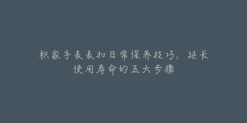 积家手表表扣日常保养技巧：延长使用寿命的五大步骤