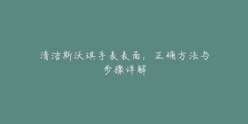 清洁斯沃琪手表表面：正确方法与步骤详解