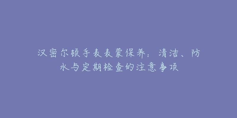 汉密尔顿手表表蒙保养：清洁、防水与定期检查的注意事项