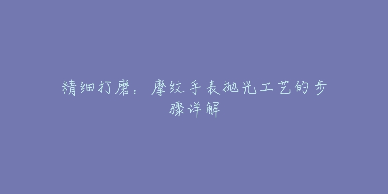 精细打磨：摩纹手表抛光工艺的步骤详解