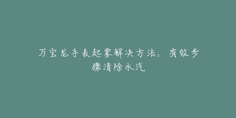 万宝龙手表起雾解决方法：有效步骤清除水汽