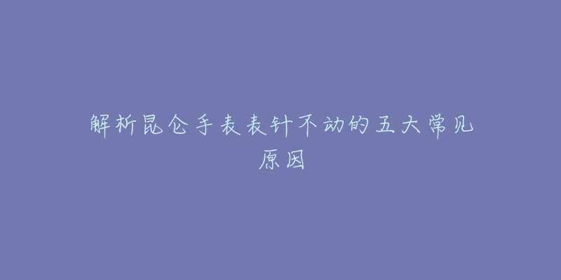 解析昆仑手表表针不动的五大常见原因