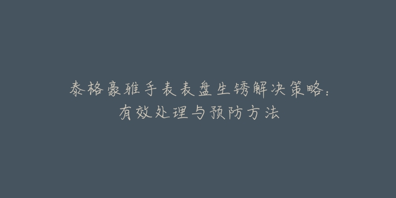 泰格豪雅手表表盘生锈解决策略：有效处理与预防方法