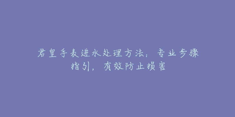 君皇手表进水处理方法：专业步骤指引，有效防止损害