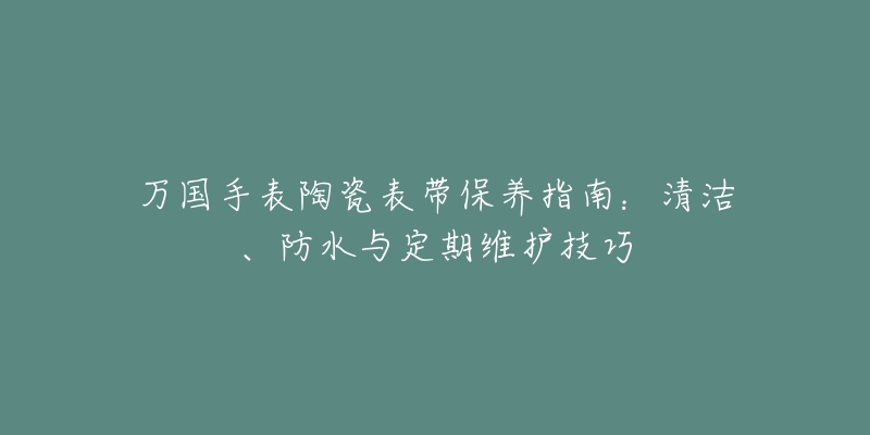 万国手表陶瓷表带保养指南：清洁、防水与定期维护技巧