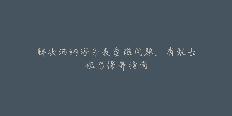 解决沛纳海手表受磁问题：有效去磁与保养指南