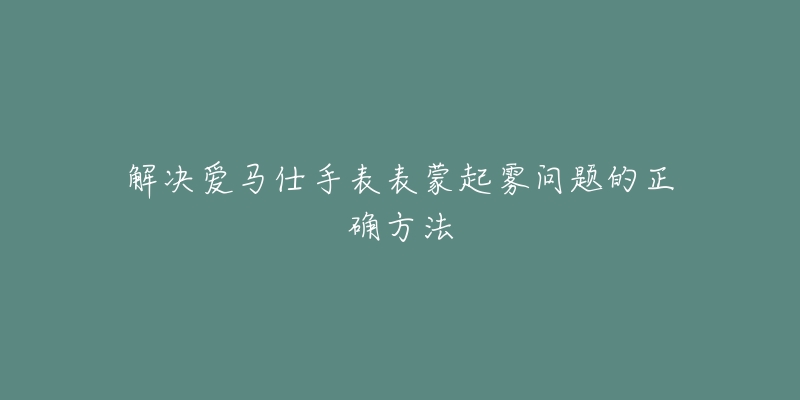 解决爱马仕手表表蒙起雾问题的正确方法