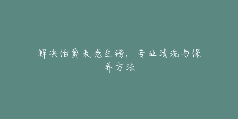 解决伯爵表壳生锈：专业清洗与保养方法