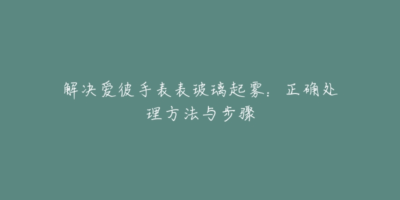 解决爱彼手表表玻璃起雾：正确处理方法与步骤