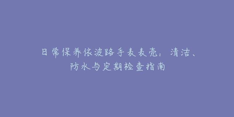 日常保养依波路手表表壳：清洁、防水与定期检查指南