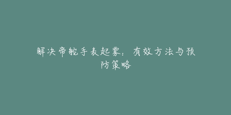 解决帝舵手表起雾：有效方法与预防策略