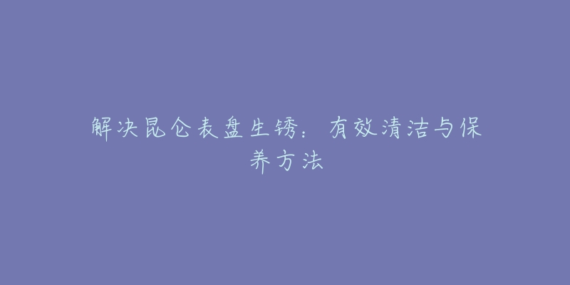 解决昆仑表盘生锈：有效清洁与保养方法