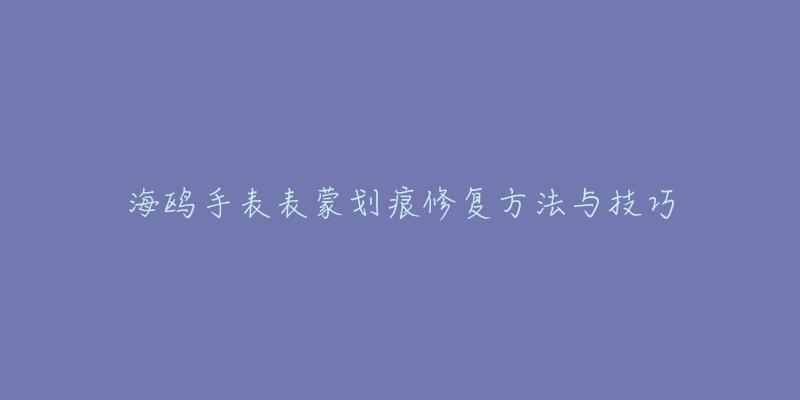 海鸥手表表蒙划痕修复方法与技巧