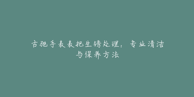 古驰手表表把生锈处理：专业清洁与保养方法