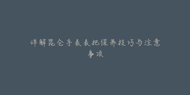 详解昆仑手表表把保养技巧与注意事项