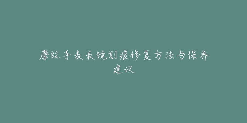 摩纹手表表镜划痕修复方法与保养建议