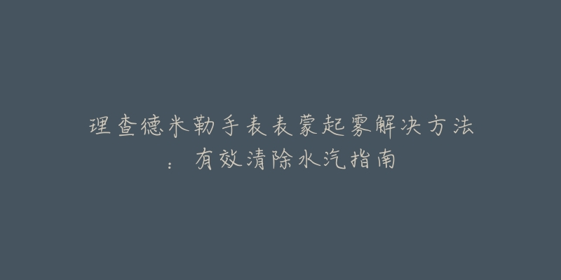 理查德米勒手表表蒙起雾解决方法：有效清除水汽指南