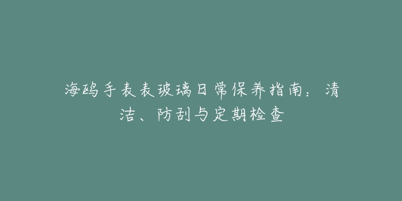 海鸥手表表玻璃日常保养指南：清洁、防刮与定期检查