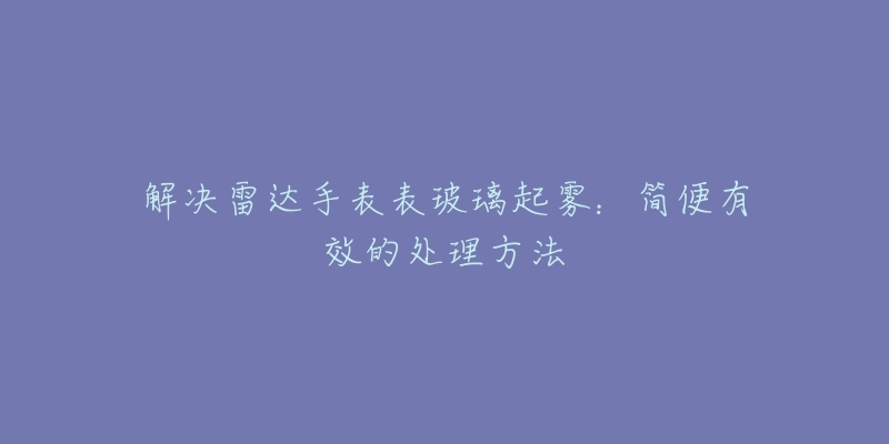 解决雷达手表表玻璃起雾：简便有效的处理方法